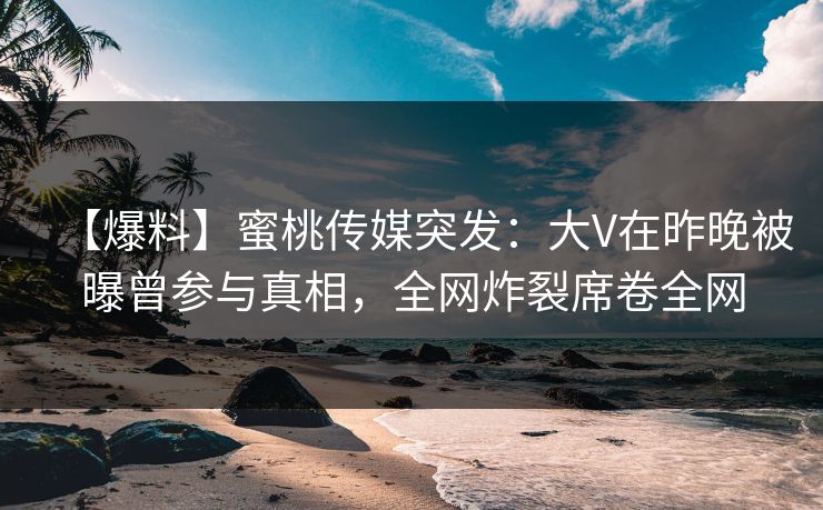 【爆料】蜜桃传媒突发：大V在昨晚被曝曾参与真相，全网炸裂席卷全网