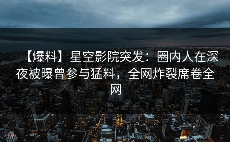 【爆料】星空影院突发：圈内人在深夜被曝曾参与猛料，全网炸裂席卷全网