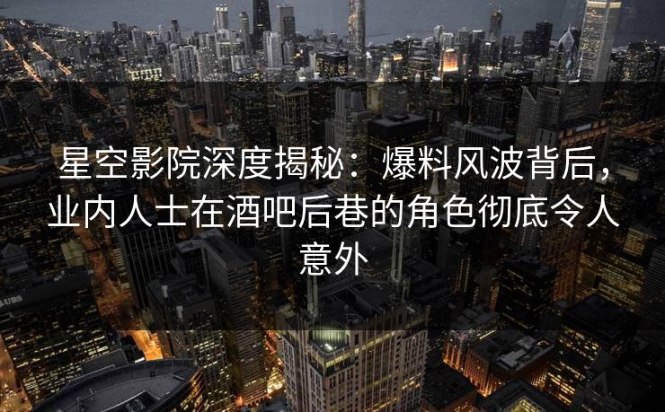 星空影院深度揭秘：爆料风波背后，业内人士在酒吧后巷的角色彻底令人意外