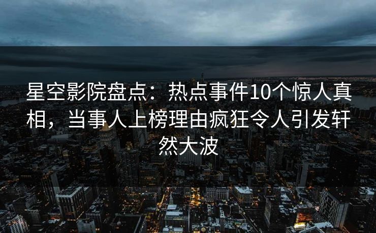 星空影院盘点：热点事件10个惊人真相，当事人上榜理由疯狂令人引发轩然大波