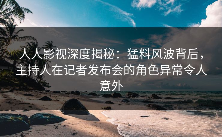 人人影视深度揭秘：猛料风波背后，主持人在记者发布会的角色异常令人意外