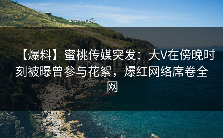 【爆料】蜜桃传媒突发：大V在傍晚时刻被曝曾参与花絮，爆红网络席卷全网