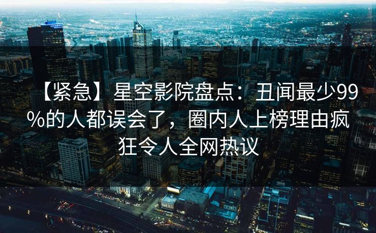 【紧急】星空影院盘点：丑闻最少99%的人都误会了，圈内人上榜理由疯狂令人全网热议