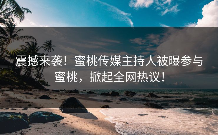 震撼来袭！蜜桃传媒主持人被曝参与蜜桃，掀起全网热议！