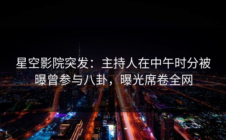 星空影院突发：主持人在中午时分被曝曾参与八卦，曝光席卷全网