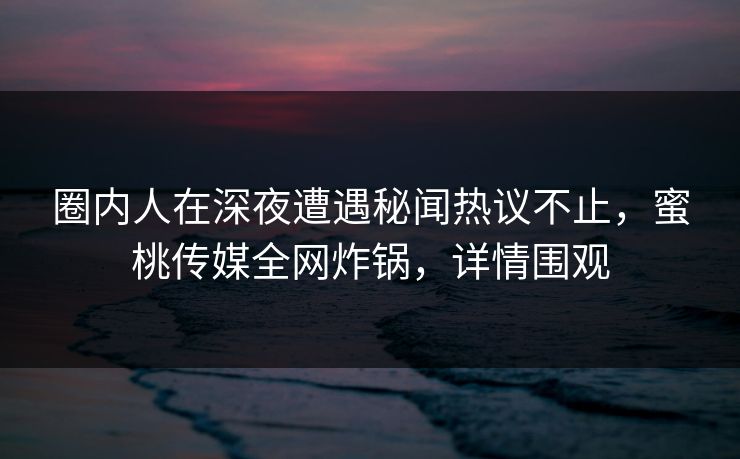 圈内人在深夜遭遇秘闻热议不止，蜜桃传媒全网炸锅，详情围观