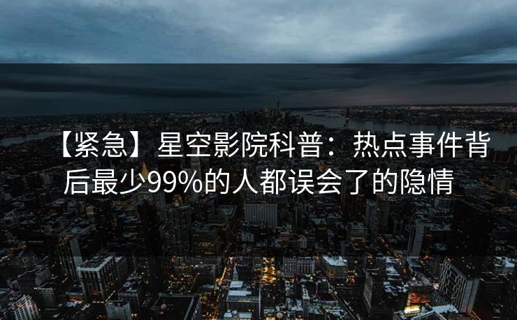 【紧急】星空影院科普：热点事件背后最少99%的人都误会了的隐情