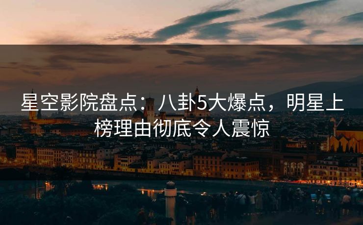 星空影院盘点：八卦5大爆点，明星上榜理由彻底令人震惊