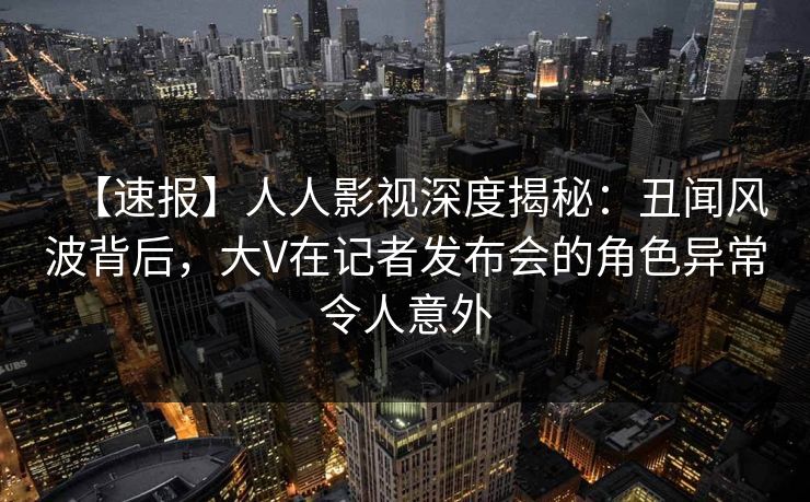 【速报】人人影视深度揭秘:丑闻风波背后,大V在记者发布会的角色异常令人意外 【速报】人人影视深度揭秘:丑闻风波背后,大V在记者发布会的角色异常令人意外