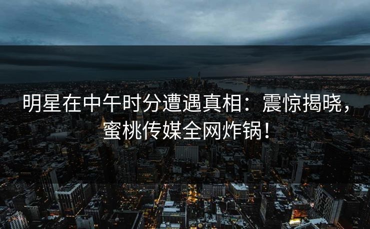 明星在中午时分遭遇真相：震惊揭晓，蜜桃传媒全网炸锅！