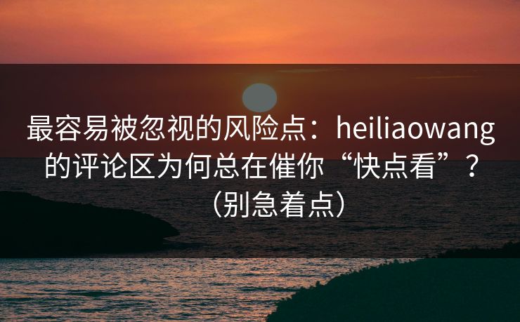 最容易被忽视的风险点：heiliaowang的评论区为何总在催你“快点看”？（别急着点）