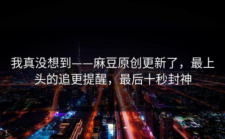我真没想到——麻豆原创更新了，最上头的追更提醒，最后十秒封神