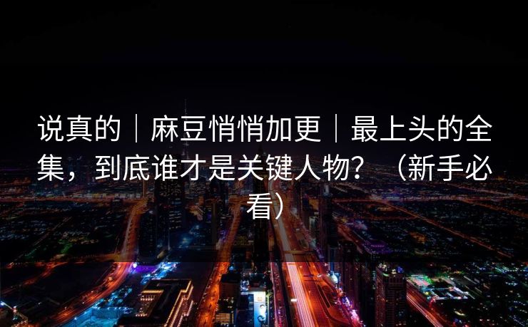 说真的|麻豆悄悄加更|最上头的全集,到底谁才是关键人物?(新手必看) 说真的|麻豆悄悄加更|最上头的全集,到底谁才是关键人物?(新手必看)