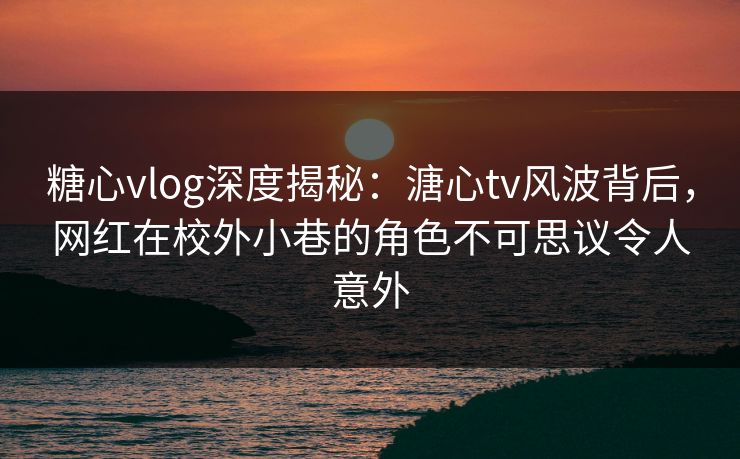 糖心vlog深度揭秘:溏心tv风波背后,网红在校外小巷的角色不可思议令人意外 糖心vlog深度揭秘:溏心tv风波背后,网红在校外小巷的角色不可思议令人意外