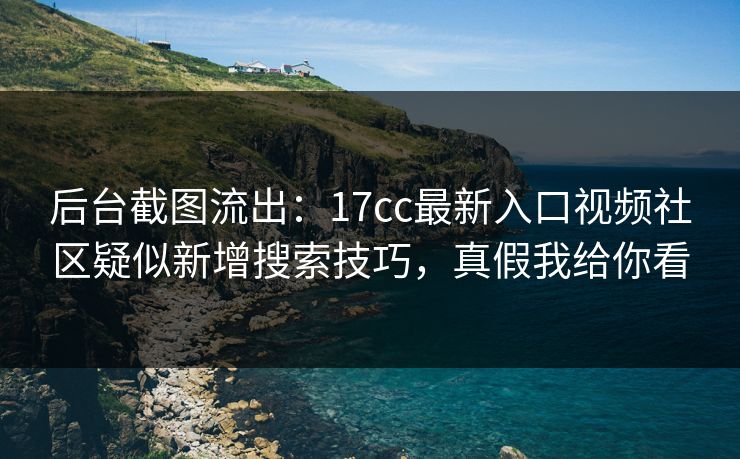后台截图流出：17cc最新入口视频社区疑似新增搜索技巧，真假我给你看
