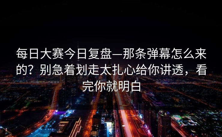 每日大赛今日复盘—那条弹幕怎么来的？别急着划走太扎心给你讲透，看完你就明白