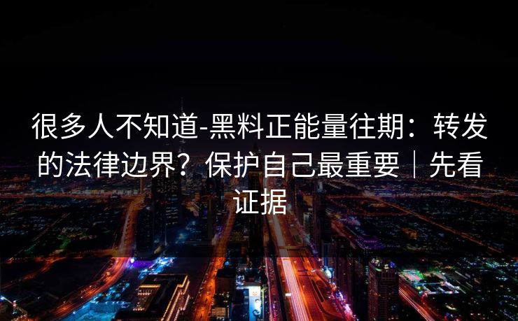 很多人不知道-黑料正能量往期：转发的法律边界？保护自己最重要｜先看证据