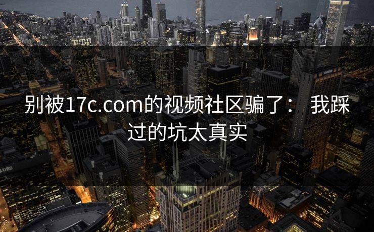 别被17c.com的视频社区骗了： 我踩过的坑太真实