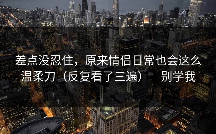 差点没忍住，原来情侣日常也会这么温柔刀（反复看了三遍）｜别学我
