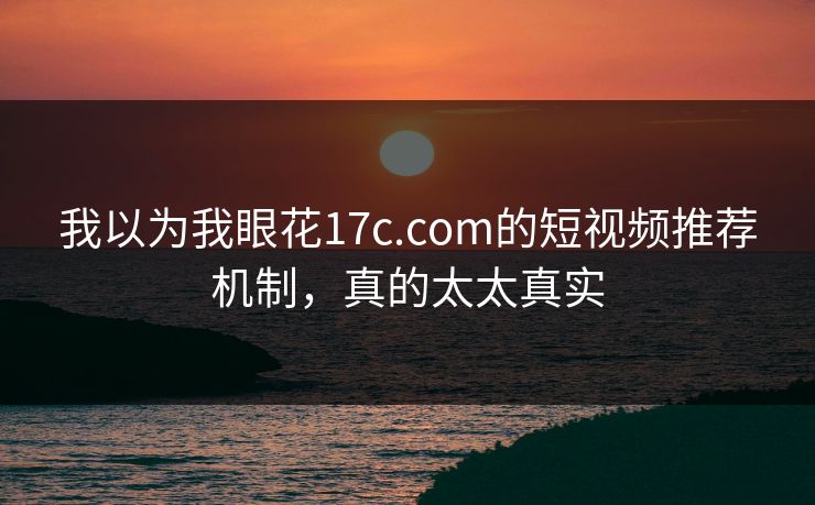 我以为我眼花17c.com的短视频推荐机制，真的太太真实