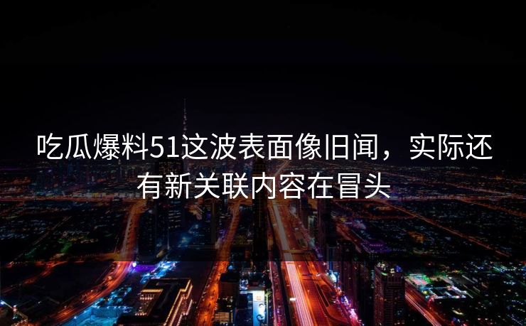 吃瓜爆料51这波表面像旧闻，实际还有新关联内容在冒头