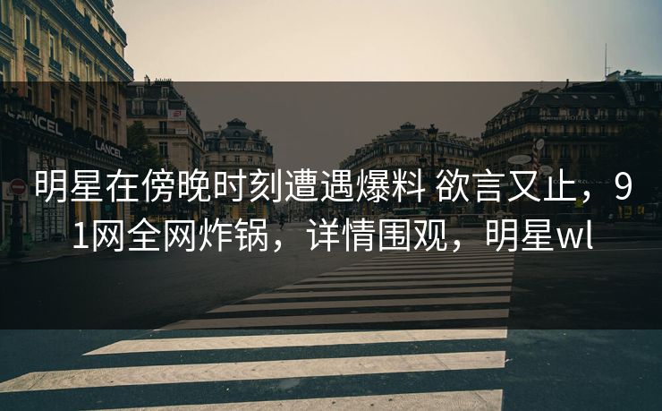 明星在傍晚时刻遭遇爆料 欲言又止，91网全网炸锅，详情围观，明星wl