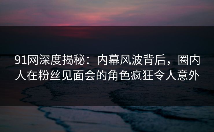 91网深度揭秘：内幕风波背后，圈内人在粉丝见面会的角色疯狂令人意外