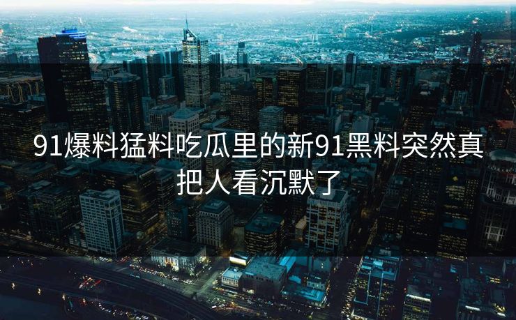 91爆料猛料吃瓜里的新91黑料突然真把人看沉默了